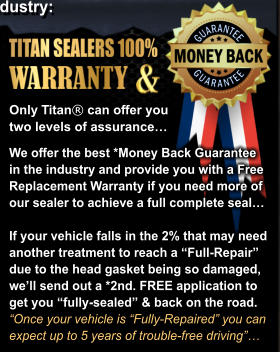 We offer the best *Money Back Guarantee  in the industry and provide you with a Free Replacement Warranty if you need more of our sealer to achieve a full complete seal�  If your vehicle falls in the 2% that may need  another treatment to reach a �Full-Repair� due to the head gasket being so damaged, we�ll send out a *2nd. FREE application to  get you �fully-sealed� & back on the road.  �Once your vehicle is �Fully-Repaired� you can  expect up to 5 years of trouble-free driving�� Only Titan� can offer you  two levels of assurance�