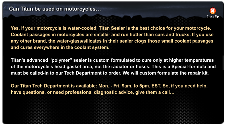 Can Titan be used on motorcycles� Close Tip Yes, if your motorcycle is water-cooled, Titan Sealer is the best choice for your motorcycle. Coolant passages in motorcycles are smaller and run hotter than cars and trucks. If you use any other brand, the water-glass/silicates in their sealer clogs those small coolant passages and cures everywhere in the coolant system.  Titan�s advanced �polymer� sealer is custom formulated to cure only at higher temperatures of the motorcycle�s head gasket area, not the radiator or hoses. This is a Special-formula and must be called-in to our Tech Department to order. We will custom formulate the repair kit.  Our Titan Tech Department is available: Mon. - Fri. 9am. to 5pm. EST. So, if you need help, have questions, or need professional diagnostic advice, give them a call�