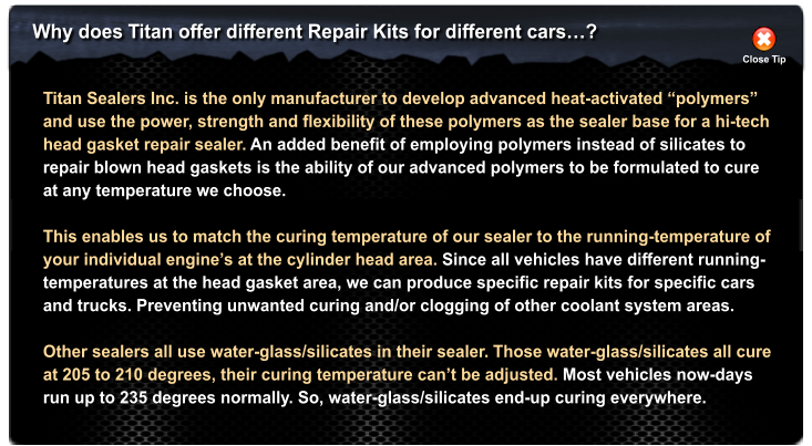 Why does Titan offer different Repair Kits for different cars�? Close Tip Titan Sealers Inc. is the only manufacturer to develop advanced heat-activated �polymers�  and use the power, strength and flexibility of these polymers as the sealer base for a hi-tech head gasket repair sealer. An added benefit of employing polymers instead of silicates to repair blown head gaskets is the ability of our advanced polymers to be formulated to cure at any temperature we choose.   This enables us to match the curing temperature of our sealer to the running-temperature of  your individual engine�s at the cylinder head area. Since all vehicles have different running- temperatures at the head gasket area, we can produce specific repair kits for specific cars  and trucks. Preventing unwanted curing and/or clogging of other coolant system areas.  Other sealers all use water-glass/silicates in their sealer. Those water-glass/silicates all cure at 205 to 210 degrees, their curing temperature can�t be adjusted. Most vehicles now-days run up to 235 degrees normally. So, water-glass/silicates end-up curing everywhere.