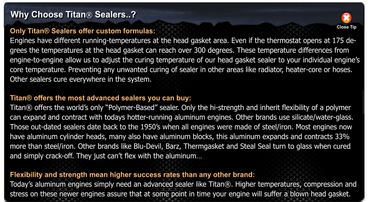 Why Choose Titan� Sealers..? Only Titan� Sealers offer custom formulas: Engines have different running-temperatures at the head gasket area. Even if the thermostat opens at 175 de- grees the temperatures at the head gasket can reach over 300 degrees. These temperature differences from  engine-to-engine allow us to adjust the curing temperature of our head gasket sealer to your individual engine�s  core temperature. Preventing any unwanted curing of sealer in other areas like radiator, heater-core or hoses.  Other sealers cure everywhere in the system.  Titan� offers the most advanced sealers you can buy: Titan� offers the world�s only �Polymer-Based� sealer. Only the hi-strength and inherit flexibility of a polymer  can expand and contract with todays hotter-running aluminum engines. Other brands use silicate/water-glass.  Those out-dated sealers date back to the 1950�s when all engines were made of steel/iron. Most engines now  have aluminum cylinder heads, many also have aluminum blocks, this aluminum expands and contracts 33%  more than steel/iron. Other brands like Blu-Devil, Barz, Thermgasket and Steal Seal turn to glass when cured  and simply crack-off. They just can�t flex with the aluminum�  Flexibility and strength mean higher success rates than any other brand: Today�s aluminum engines simply need an advanced sealer like Titan�. Higher temperatures, compression and stress on these newer engines assure that at some point in time your engine will suffer a blown head gasket. Close Tip